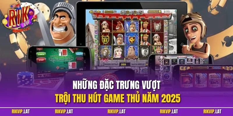 Những đặc trưng vượt trội thu hút game thủ năm 2025